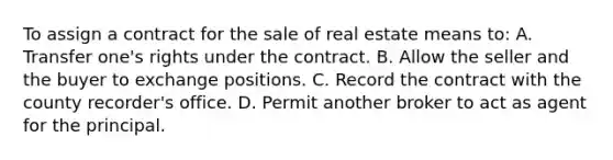 To assign a contract for the sale of real estate means to: A. Transfer one's rights under the contract. B. Allow the seller and the buyer to exchange positions. C. Record the contract with the county recorder's office. D. Permit another broker to act as agent for the principal.