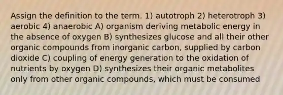 Assign the definition to the term. 1) autotroph 2) heterotroph 3) aerobic 4) anaerobic A) organism deriving metabolic energy in the absence of oxygen B) synthesizes glucose and all their other organic compounds from inorganic carbon, supplied by carbon dioxide C) coupling of energy generation to the oxidation of nutrients by oxygen D) synthesizes their organic metabolites only from other organic compounds, which must be consumed