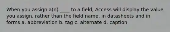 When you assign a(n) ____ to a field, Access will display the value you assign, rather than the field name, in datasheets and in forms a. abbreviation b. tag c. alternate d. caption