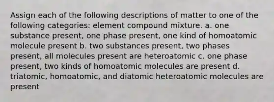 Assign each of the following descriptions of matter to one of the following categories: element compound mixture. a. one substance present, one phase present, one kind of homoatomic molecule present b. two substances present, two phases present, all molecules present are heteroatomic c. one phase present, two kinds of homoatomic molecules are present d. triatomic, homoatomic, and diatomic heteroatomic molecules are present