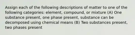 Assign each of the following descriptions of matter to one of the following categories: element, compound, or mixture (A) One substance present, one phase present, substance can be decomposed using chemical means (B) Two substances present, two phases present