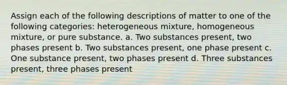 Assign each of the following descriptions of matter to one of the following categories: heterogeneous mixture, homogeneous mixture, or pure substance. a. Two substances present, two phases present b. Two substances present, one phase present c. One substance present, two phases present d. Three substances present, three phases present