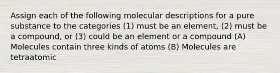 Assign each of the following molecular descriptions for a pure substance to the categories (1) must be an element, (2) must be a compound, or (3) could be an element or a compound (A) Molecules contain three kinds of atoms (B) Molecules are tetraatomic