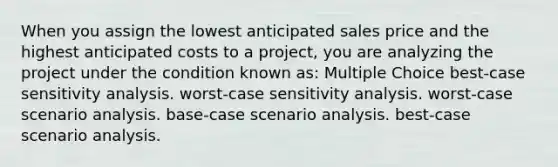 When you assign the lowest anticipated sales price and the highest anticipated costs to a project, you are analyzing the project under the condition known as: Multiple Choice best-case sensitivity analysis. worst-case sensitivity analysis. worst-case scenario analysis. base-case scenario analysis. best-case scenario analysis.