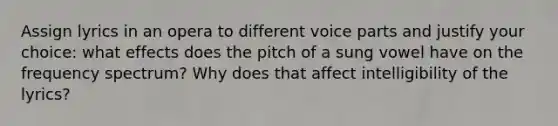 Assign lyrics in an opera to different voice parts and justify your choice: what effects does the pitch of a sung vowel have on the frequency spectrum? Why does that affect intelligibility of the lyrics?