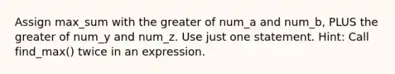 Assign max_sum with the greater of num_a and num_b, PLUS the greater of num_y and num_z. Use just one statement. Hint: Call find_max() twice in an expression.