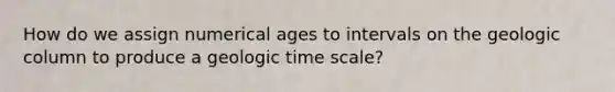 How do we assign numerical ages to intervals on the geologic column to produce a geologic time scale?