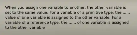 When you assign one variable to another, the other variable is set to the same value. For a variable of a primitive type, the ...... value of one variable is assigned to the other variable. For a variable of a reference type, the ...... of one variable is assigned to the other variable