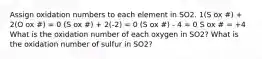 Assign oxidation numbers to each element in SO2. 1(S ox #) + 2(O ox #) = 0 (S ox #) + 2(-2) = 0 (S ox #) - 4 = 0 S ox # = +4 What is the oxidation number of each oxygen in SO2? What is the oxidation number of sulfur in SO2?