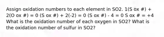 Assign oxidation numbers to each element in SO2. 1(S ox #) + 2(O ox #) = 0 (S ox #) + 2(-2) = 0 (S ox #) - 4 = 0 S ox # = +4 What is the oxidation number of each oxygen in SO2? What is the oxidation number of sulfur in SO2?