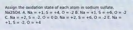 Assign the oxidation state of each atom in sodium sulfate, Na2SO4. A. Na = +1, S = +4, O = -2 B. Na = +1, S = +6, O = -2 C. Na = +2, S = -2, O = 0 D. Na = +2, S = +6, O = -2 E. Na = +1, S = -2, O = +4