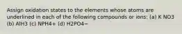 Assign oxidation states to the elements whose atoms are underlined in each of the following compounds or ions: (a) K NO3 (b) AlH3 (c) NPH4+ (d) H2PO4−