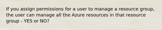 If you assign permissions for a user to manage a resource group, the user can manage all the Azure resources in that resource group - YES or NO?