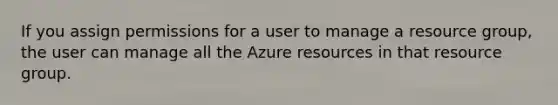 If you assign permissions for a user to manage a resource group, the user can manage all the Azure resources in that resource group.