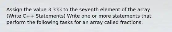 Assign the value 3.333 to the seventh element of the array. (Write C++ Statements) Write one or more statements that perform the following tasks for an array called fractions: