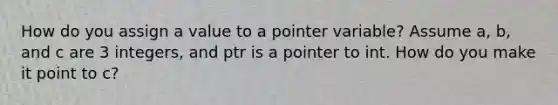 How do you assign a value to a pointer variable? Assume a, b, and c are 3 integers, and ptr is a pointer to int. How do you make it point to c?