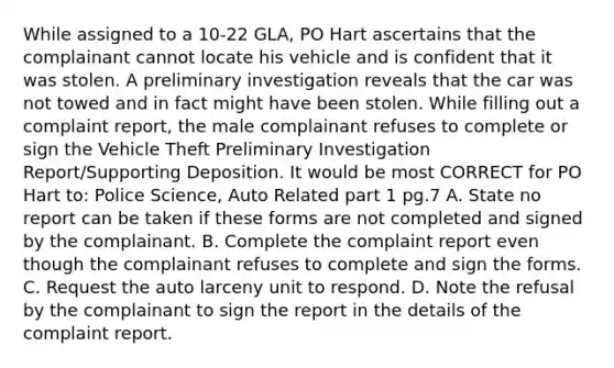 While assigned to a 10-22 GLA, PO Hart ascertains that the complainant cannot locate his vehicle and is confident that it was stolen. A preliminary investigation reveals that the car was not towed and in fact might have been stolen. While filling out a complaint report, the male complainant refuses to complete or sign the Vehicle Theft Preliminary Investigation Report/Supporting Deposition. It would be most CORRECT for PO Hart to: Police Science, Auto Related part 1 pg.7 A. State no report can be taken if these forms are not completed and signed by the complainant. B. Complete the complaint report even though the complainant refuses to complete and sign the forms. C. Request the auto larceny unit to respond. D. Note the refusal by the complainant to sign the report in the details of the complaint report.