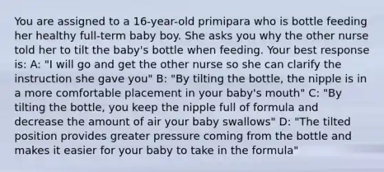 You are assigned to a 16-year-old primipara who is bottle feeding her healthy full-term baby boy. She asks you why the other nurse told her to tilt the baby's bottle when feeding. Your best response is: A: "I will go and get the other nurse so she can clarify the instruction she gave you" B: "By tilting the bottle, the nipple is in a more comfortable placement in your baby's mouth" C: "By tilting the bottle, you keep the nipple full of formula and decrease the amount of air your baby swallows" D: "The tilted position provides greater pressure coming from the bottle and makes it easier for your baby to take in the formula"