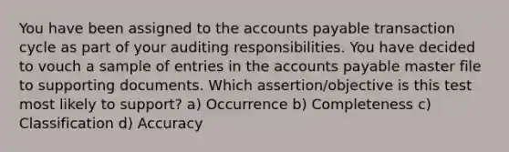 You have been assigned to the accounts payable transaction cycle as part of your auditing responsibilities. You have decided to vouch a sample of entries in the accounts payable master file to supporting documents. Which assertion/objective is this test most likely to support? a) Occurrence b) Completeness c) Classification d) Accuracy