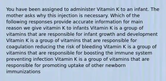 You have been assigned to administer Vitamin K to an infant. The mother asks why this injection is necessary. Which of the following responses provide accurate information for main reason we give vitamin K to infants Vitamin K is a group of vitamins that are responsible for infant growth and development Vitamin K is a group of vitamins that are responsible for coagulation reducing the risk of bleeding Vitamin K is a group of vitamins that are responsible for boosting the immune system preventing infection Vitamin K is a group of vitamins that are responsible for promoting uptake of other newborn immunizations