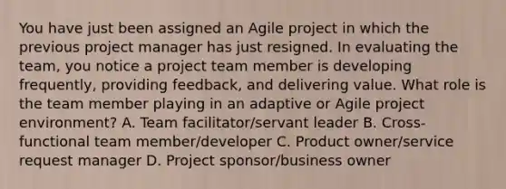 You have just been assigned an Agile project in which the previous project manager has just resigned. In evaluating the team, you notice a project team member is developing frequently, providing feedback, and delivering value. What role is the team member playing in an adaptive or Agile project environment? A. Team facilitator/servant leader B. Cross-functional team member/developer C. Product owner/service request manager D. Project sponsor/business owner