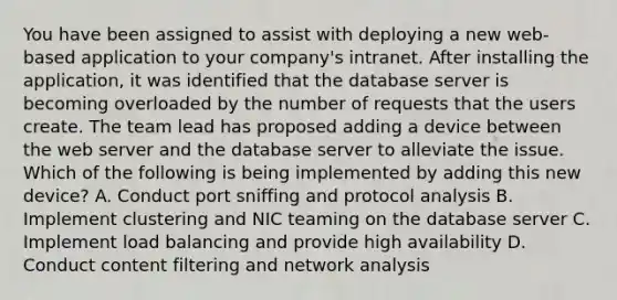 You have been assigned to assist with deploying a new web-based application to your company's intranet. After installing the application, it was identified that the database server is becoming overloaded by the number of requests that the users create. The team lead has proposed adding a device between the web server and the database server to alleviate the issue. Which of the following is being implemented by adding this new device? A. Conduct port sniffing and protocol analysis B. Implement clustering and NIC teaming on the database server C. Implement load balancing and provide high availability D. Conduct content filtering and network analysis