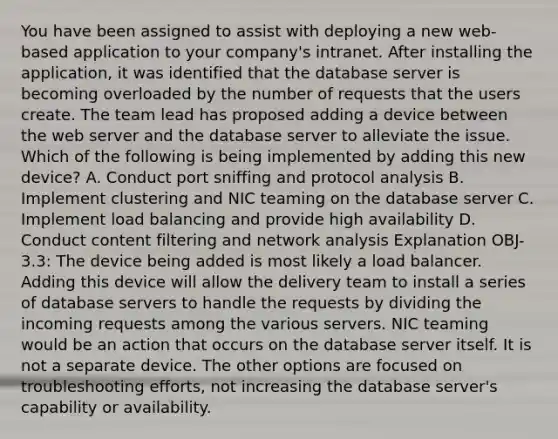 You have been assigned to assist with deploying a new web-based application to your company's intranet. After installing the application, it was identified that the database server is becoming overloaded by the number of requests that the users create. The team lead has proposed adding a device between the web server and the database server to alleviate the issue. Which of the following is being implemented by adding this new device? A. Conduct port sniffing and protocol analysis B. Implement clustering and NIC teaming on the database server C. Implement load balancing and provide high availability D. Conduct content filtering and network analysis Explanation OBJ-3.3: The device being added is most likely a load balancer. Adding this device will allow the delivery team to install a series of database servers to handle the requests by dividing the incoming requests among the various servers. NIC teaming would be an action that occurs on the database server itself. It is not a separate device. The other options are focused on troubleshooting efforts, not increasing the database server's capability or availability.