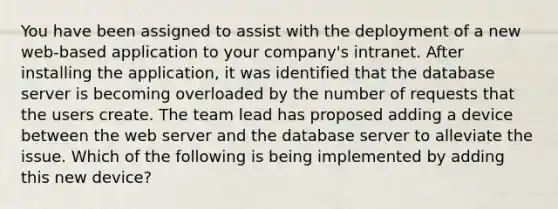 You have been assigned to assist with the deployment of a new web-based application to your company's intranet. After installing the application, it was identified that the database server is becoming overloaded by the number of requests that the users create. The team lead has proposed adding a device between the web server and the database server to alleviate the issue. Which of the following is being implemented by adding this new device?