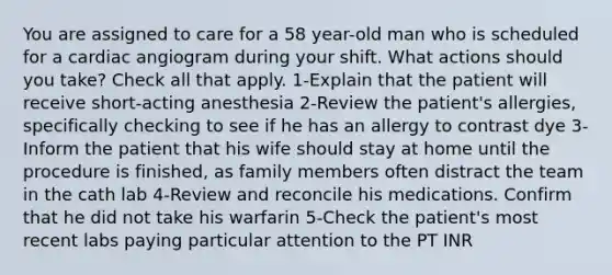 You are assigned to care for a 58 year-old man who is scheduled for a cardiac angiogram during your shift. What actions should you take? Check all that apply. 1-Explain that the patient will receive short-acting anesthesia 2-Review the patient's allergies, specifically checking to see if he has an allergy to contrast dye 3-Inform the patient that his wife should stay at home until the procedure is finished, as family members often distract the team in the cath lab 4-Review and reconcile his medications. Confirm that he did not take his warfarin 5-Check the patient's most recent labs paying particular attention to the PT INR