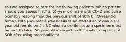 You are assigned to care for the following patients. Which patient should you assess first? a. 55-year old male with COPD and pulse oximetry reading from the previous shift of 90% b. 70-year old female with pneumonia who needs to be started on IV Abx c. 60-year old female on 4-L NC whom a sterile sputum specimen must be sent to lab d. 50-year old male with asthma who complains of SOB after using bronchodilator