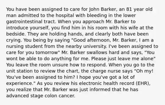 You have been assigned to care for John Barker, an 81 year old man admitted to the hospital with bleeding in the lower gastrointestinal tract. When you approach Mr. Barker to introduce yourself, you find him in his room with his wife at the bedside. They are holding hands, and clearly both have been crying. You being by saying "Good afternoon, Mr. Barker, I am a nursing student from the nearby university. I've been assigned to care for you tomorrow" Mr. Barker swallows hard and says, "You wont be able to do anything for me. Please just leave me alone" You leave the room unsure how to respond. When you go to the unit station to review the chart, the charge nurse says "Oh my! You've been assigned to him? I hope you've got a lot of experience." As you review his electronic health record (EHR), you realize that Mr. Barker was just informed that he has advanced stage colon cancer.