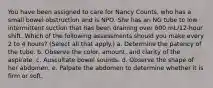 You have been assigned to care for Nancy Counts, who has a small bowel obstruction and is NPO. She has an NG tube to low intermittent suction that has been draining over 600 mL/12-hour shift. Which of the following assessments should you make every 2 to 4 hours? (Select all that apply.) a. Determine the patency of the tube. b. Observe the color, amount, and clarity of the aspirate. c. Auscultate bowel sounds. d. Observe the shape of her abdomen. e. Palpate the abdomen to determine whether it is firm or soft.