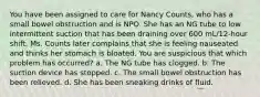 You have been assigned to care for Nancy Counts, who has a small bowel obstruction and is NPO. She has an NG tube to low intermittent suction that has been draining over 600 mL/12-hour shift. Ms. Counts later complains that she is feeling nauseated and thinks her stomach is bloated. You are suspicious that which problem has occurred? a. The NG tube has clogged. b. The suction device has stopped. c. The small bowel obstruction has been relieved. d. She has been sneaking drinks of fluid.