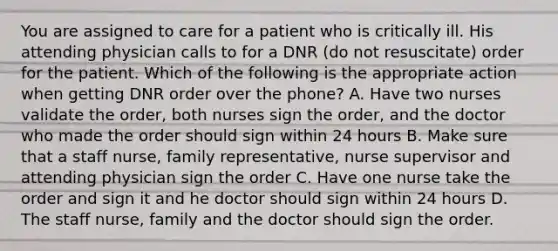 You are assigned to care for a patient who is critically ill. His attending physician calls to for a DNR (do not resuscitate) order for the patient. Which of the following is the appropriate action when getting DNR order over the phone? A. Have two nurses validate the order, both nurses sign the order, and the doctor who made the order should sign within 24 hours B. Make sure that a staff nurse, family representative, nurse supervisor and attending physician sign the order C. Have one nurse take the order and sign it and he doctor should sign within 24 hours D. The staff nurse, family and the doctor should sign the order.