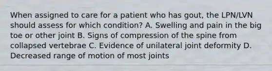 When assigned to care for a patient who has gout, the LPN/LVN should assess for which condition? A. Swelling and pain in the big toe or other joint B. Signs of compression of the spine from collapsed vertebrae C. Evidence of unilateral joint deformity D. Decreased range of motion of most joints