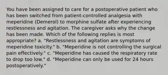 You have been assigned to care for a postoperative patient who has been switched from patient-controlled analgesia with meperidine (Demerol) to morphine sulfate after experiencing restlessness and agitation. The caregiver asks why the change has been made. Which of the following replies is most appropriate? a. "Restlessness and agitation are symptoms of meperidine toxicity." b. "Meperidine is not controlling the surgical pain effectively." c. "Meperidine has caused the respiratory rate to drop too low." d. "Meperidine can only be used for 24 hours postoperatively."