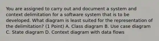 You are assigned to carry out and document a system and context delimitation for a software system that is to be developed. What diagram is least suited for the representation of the delimitation? (1 Point) A. Class diagram B. Use case diagram C. State diagram D. Context diagram with data flows