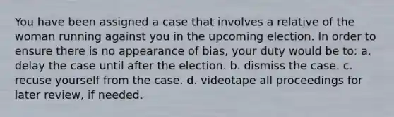 You have been assigned a case that involves a relative of the woman running against you in the upcoming election. In order to ensure there is no appearance of bias, your duty would be to: a. delay the case until after the election. b. dismiss the case. c. recuse yourself from the case. d. videotape all proceedings for later review, if needed.