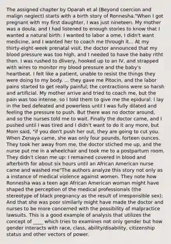 The assigned chapter by Oparah et al (Beyond coercion and malign neglect) starts with a birth story of Ronnesha."When I got pregnant with my first daughter, I was just nineteen. My mother was a doula, and I had listened to enough stories to know that I wanted a natural birth: I wanted to labor a ome, I didn't want medicine, and I wanted her to coach me through it... At my thirty-eight-week prenatal visit, the doctor announced that my blood pressure was too high, and I needed to have the baby ritht then. I was rushed to dlivery, hooked up to an IV, and strapped with wires to monitor my blood pressure and the baby's heartbeat. I felt like a patient, unable to resist the things they were doing to my body. ... they gave me Pitocin, and the labor pains started to get really painful; the contractions were so harsh and artificial. My mother arrive and tried to coach me, but the pain was too intense, so I told them to give me the epidural. I lay in the bed defeated and powerless until I was fully dilated and feeling the pressure to push. But there was no doctor around, and so the nurses told me to wait. Finally the doctor came, and I pushed until I was tired and I didn't want to do it any more, but Mom said, "if you don't push her out, they are going to cut you. When Zenaya came, she was only four pounds, forteen ounces. They took her away from me, the doctor stiched me up, and the nurse put me in a wheelchair and took me to a postpartum room. They didn't clean me up: I remained covered in blood and afterbirth for about six hours until an African American nurse came and washed me"The authors analyze this story not only as a instance of medical violence against women. They note how Ronnesha was a teen age African American woman might have shaped the perception of the medical professionals (the stereotype of black pregnancy as the result of irresponsible sex); And that she was poor similarly might have made the doctor and nurses to be more concerned with the possibility of malpractice lawsuits. This is a good example of analysis that utilizes the concept of ____ which tries to examines not only gender but how gender interacts with race, class, ability/disability, citizenship status and other vectors of power.