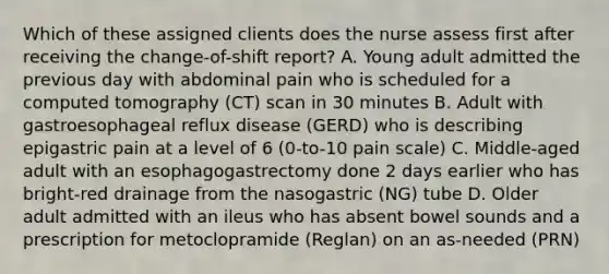 Which of these assigned clients does the nurse assess first after receiving the change-of-shift report? A. Young adult admitted the previous day with abdominal pain who is scheduled for a computed tomography (CT) scan in 30 minutes B. Adult with gastroesophageal reflux disease (GERD) who is describing epigastric pain at a level of 6 (0-to-10 pain scale) C. Middle-aged adult with an esophagogastrectomy done 2 days earlier who has bright-red drainage from the nasogastric (NG) tube D. Older adult admitted with an ileus who has absent bowel sounds and a prescription for metoclopramide (Reglan) on an as-needed (PRN)