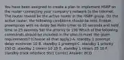 You have been assigned to create a plan to implement HSRP on the router connecting your company's network to the Internet. The router should be the active router in the HSRP group. On the active router, the following conditions should be met: Enable preemption with no delay Set Hello timer to 10 seconds and hold time to 25 seconds Set the priority to 150 Which of the following commands should be included in the plan to meet the given requirements? (Choose all that apply.) A. standby 1 preempt delay minimum 10 B. standby 1 preempt C. standby 1 priority 150 D. standby 1 timers 10 25 E. standby 1 timers 25 10 F. standby track interface S0/1 Correct Answer: BCD