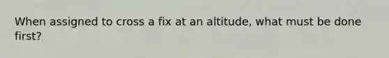 When assigned to cross a fix at an altitude, what must be done first?