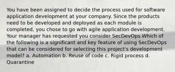 You have been assigned to decide the process used for software application development at your company. Since the products need to be developed and deployed as each module is completed, you chose to go with agile application development. Your manager has requested you consider SecDevOps.Which of the following is a significant and key feature of using SecDevOps that can be considered for selecting this project's development model? a. Automation b. Reuse of code c. Rigid process d. Quarantine