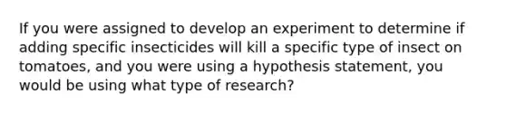 If you were assigned to develop an experiment to determine if adding specific insecticides will kill a specific type of insect on tomatoes, and you were using a hypothesis statement, you would be using what type of research?