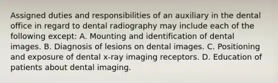 Assigned duties and responsibilities of an auxiliary in the dental office in regard to dental radiography may include each of the following except: A. Mounting and identification of dental images. B. Diagnosis of lesions on dental images. C. Positioning and exposure of dental x-ray imaging receptors. D. Education of patients about dental imaging.