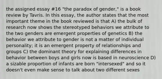 the assigned essay #16 "the paradox of gender," is a book review by Tavris. In this essay, the author states that the most important theme in the book reviewed is that A) the bulk of research now shows the stereotyped behaviors we attribute to the two genders are emergent properties of genetics B) the behavior we attribute to gender is not a matter of individual personality; it is an emergent property of relationships and groups C) the dominant theory for explaining differences in behavior between boys and girls now is based in neuroscience D) a sizable proportion of infants are born "intersexed" and so it doesn't even make sense to talk about two different sexes