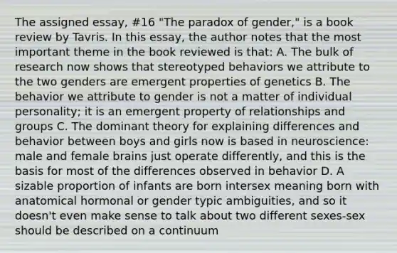 The assigned essay, #16 "The paradox of gender," is a book review by Tavris. In this essay, the author notes that the most important theme in the book reviewed is that: A. The bulk of research now shows that stereotyped behaviors we attribute to the two genders are emergent properties of genetics B. The behavior we attribute to gender is not a matter of individual personality; it is an emergent property of relationships and groups C. The dominant theory for explaining differences and behavior between boys and girls now is based in neuroscience: male and female brains just operate differently, and this is the basis for most of the differences observed in behavior D. A sizable proportion of infants are born intersex meaning born with anatomical hormonal or gender typic ambiguities, and so it doesn't even make sense to talk about two different sexes-sex should be described on a continuum