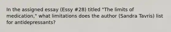 In the assigned essay (Essy #28) titled "The limits of medication," what limitations does the author (Sandra Tavris) list for antidepressants?