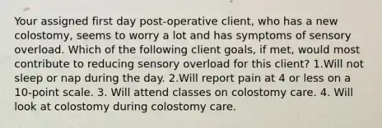 Your assigned first day post-operative client, who has a new colostomy, seems to worry a lot and has symptoms of sensory overload. Which of the following client goals, if met, would most contribute to reducing sensory overload for this client? 1.Will not sleep or nap during the day. 2.Will report pain at 4 or less on a 10-point scale. 3. Will attend classes on colostomy care. 4. Will look at colostomy during colostomy care.