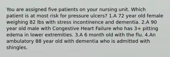 You are assigned five patients on your nursing unit. Which patient is at most risk for pressure ulcers? 1.A 72 year old female weighing 82 lbs with stress incontinence and dementia. 2.A 90 year old male with Congestive Heart Failure who has 3+ pitting edema in lower extremities. 3.A 6 month old with the flu. 4.An ambulatory 88 year old with dementia who is admitted with shingles.